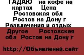 ГАДАЮ   на кофе на картах  › Цена ­ 1 - Ростовская обл., Ростов-на-Дону г. Развлечения и отдых » Другое   . Ростовская обл.,Ростов-на-Дону г.